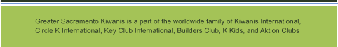 Greater Sacramento Kiwanis is a part of the worldwide family of Kiwanis International,  Circle K International, Key Club International, Builders Club, K Kids, and Aktion Clubs