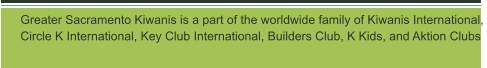 Greater Sacramento Kiwanis is a part of the worldwide family of Kiwanis International,  Circle K International, Key Club International, Builders Club, K Kids, and Aktion Clubs
